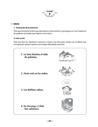 3. Inventar una oración
Pida que observen el dibujo
que está en el cuadro y que
inventen una oración
que lo represente.




DESARROLLO
4. Lectura compartida

Pida a un grupo que lea por estrofas y, cuando haya signos de exclamación, todo el curso
dice la frase a coro.


               La nube
              Carola Gana (Chile)


   La nube traviesa sube sobre mi cabeza,
   por viajar tan sola, le salió una cola.

   Desde el cielo la llamaban ¡nube, nubecita!
   Ella muy tranquila, se hizo la sordita.

           - ¡Lo que más me gustaría, es estar sobre una nube!
           Y ella grita fuerte -¡sube, sube!

                                Pero siguió volando bajo y encontró un escarabajo,
                                que le dijo: -Date prisa, que te quedas sin trabajo.

                                La nube lo miró y pronto desapareció.
                                El viento sopló y la nube nunca más volvió.




                                          88
 
