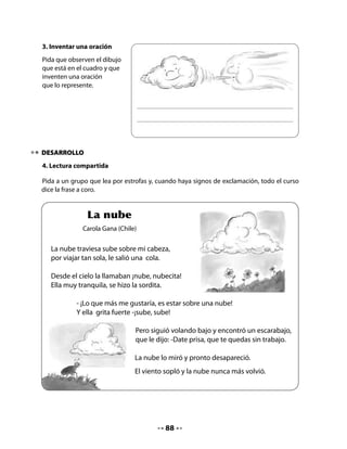 Comprensión
Pienso y respondo:
.   ¿Por qué le dijo el escarabajo que se quedaría sin trabajo?
.   ¿Por qué crees tú que le decían “nubecita”?
Sonido final:
Ayude a niñas y niños a tomar conciencia de la presencia de la letra n final.
.   Descubre qué palabra del poema tiene como letra final n.
.   Recuerda otras palabras que terminen en n.
Plurales:
Pregunte cómo se dice cuando hay más de un objeto.

	   •	   ¿Cómo dirías cuando hay más de un objeto?




5. ¡Descubre al intruso!
Pida que observen el siguiente cuadro con atención, para que puedan descubrir al intruso.




                                              89
 