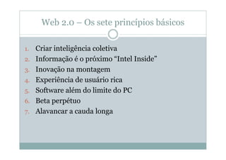 Web 2.0 – Os sete princípios básicos

1.   Criar inteligência coletiva
2.   Informação é o próximo “Intel Inside”
3.   Inovação na montagem
4.   Experiência de usuário rica
5.   Software além do limite do PC
6.   Beta perpétuo
7.   Alavancar a cauda longa
 