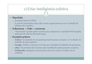 1) Criar inteligência coletiva

Hiperlinks
  Princípio básico da Web.
  A rede de associações entre sites cresce organicamente com o trabalho de
  milhares de usuários.
Folksonomy = Folks + taxonomy
  “Taxonomia” gerada pelos usuários para categorizar conteúdo Web baseada
  aplicação de rótulos chamados tags.
Exemplos práticos
  Yahoo: O conteúdo do seu portal possui formatos variados e é resultado do
  trabalho de seus usuários.
  Google: Utiliza a estrutura de links para classificar resultados de pesquisas.
  eBay: Os produtos dos usuários são classificados pelos próprios usuários.
  Wikipedia: Qualquer usuário pode criar um verbete ou editar um já
  existente.
 