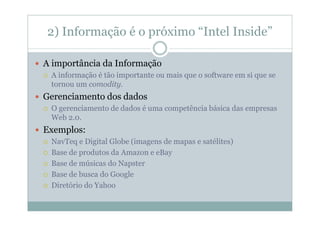 2) Informação é o próximo “Intel Inside”

A importância da Informação
 A informação é tão importante ou mais que o software em si que se
 tornou um comodity.
Gerenciamento dos dados
 O gerenciamento de dados é uma competência básica das empresas
 Web 2.0.
Exemplos:
 NavTeq e Digital Globe (imagens de mapas e satélites)
 Base de produtos da Amazon e eBay
 Base de músicas do Napster
 Base de busca do Google
 Diretório do Yahoo
 