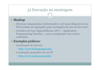 3) Inovação na montagem

Mashup
 Diversos componentes (informações e serviços) disponíveis na
 Web podem ser agregados para montagem de um serviço novo.
 Grandes serviços disponibilizam API’s – Application
 Programming Interface – para a integração com outros
 conteúdos.
Exemplos práticos:
 Localização de imóveis
   http://www.housingmaps.com/
 Localização geográfica de um IP
   http://www.seomoz.org/ip2loc
 