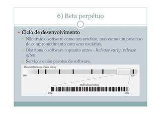6) Beta perpétuo

Ciclo de desenvolvimento
 Não trate o software como um artefato, mas como um processo
 de comprometimento com seus usuários.
 Distribua o software o quanto antes - Release early, release
 often.
 Serviços e não pacotes de software.
 