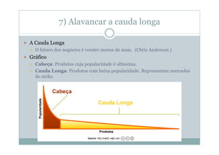 7) Alavancar a cauda longa

A Cauda Longa
  O futuro dos negócios é vender menos de mais. (Chris Anderson )
Gráfico
  Cabeça: Produtos cuja popularidade é altíssima.
  Cauda Longa: Produtos com baixa popularidade. Representam mercados
  de nicho
 