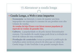 7) Alavancar a cauda longa

Cauda Longa, a Web e seus impactos
 Economia: na Internet, o custo de manter um item
 impopular em exposição é o mesmo de um produto com alto
 volume de vendas.
 As vendas da loja iTunes com faixas menos populares já
 equivale às vendas de grandes hits.
 Cultura: a popularidade se dá pelo menor denominador
 comum. Um modelo de cauda longa pode levar a evolução no
 nível de cultura de uma sociedade.
 Produção de conteúdo: torna-se possível a publicação de
 trabalhos antes inviáveis através de sites que se valem da
 Cauda longa. O site YouTube é um grande exemplo disso.
 