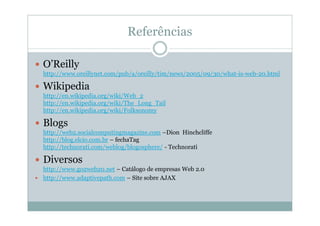 Referências

O’Reilly
http://www.oreillynet.com/pub/a/oreilly/tim/news/2005/09/30/what-is-web-20.html

Wikipedia
http://en.wikipedia.org/wiki/Web_2
http://en.wikipedia.org/wiki/The_Long_Tail
http://en.wikipedia.org/wiki/Folksonomy

Blogs
http://web2.socialcomputingmagazine.com –Dion Hinchcliffe
http://blog.elcio.com.br – fechaTag
http://technorati.com/weblog/blogosphere/ - Technorati

Diversos
http://www.go2web20.net – Catálogo de empresas Web 2.0
http://www.adaptivepath.com – Site sobre AJAX
 