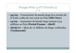 Porque Web 2.0?? (Versão 2)

24/09 – Crescimento da banda larga leva receita da
D-Link a salto de 100 vezes no País (IDG Now)
13/09 – Assinantes de banda larga somam 6,54
milhões no País (Portal Exame –Abril)
Abril/07 – Mais de 70 Milhões de blogs verificados
(Technorati)
 