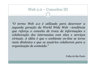 Web 2.0 – Conceitos III


“O termo Web 2.0 é utilizado para descrever a
segunda geração da World Wide Web --tendência
que reforça o conceito de troca de informações e
colaboração dos internautas com sites e serviços
virtuais. A idéia é que o ambiente on-line se torne
mais dinâmico e que os usuários colaborem para a
organização de conteúdo.”


                                     Folha de São Paulo
 