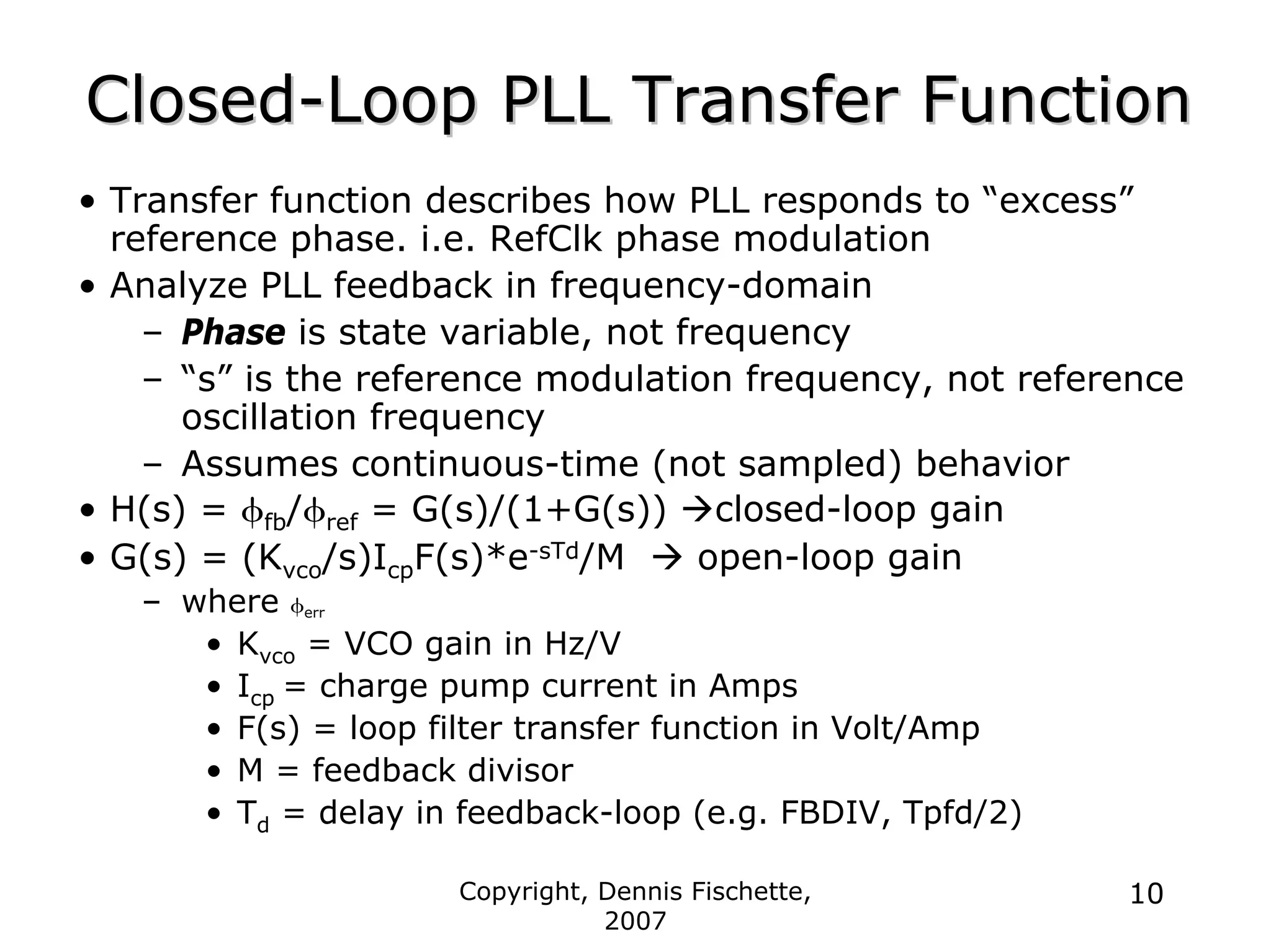Copyright, Dennis Fischette,
2007
10
Closed
Closed-
-Loop PLL Transfer Function
Loop PLL Transfer Function
• Transfer function describes how PLL responds to “excess”
reference phase. i.e. RefClk phase modulation
• Analyze PLL feedback in frequency-domain
– Phase is state variable, not frequency
– “s” is the reference modulation frequency, not reference
oscillation frequency
– Assumes continuous-time (not sampled) behavior
• H(s) = φfb/φref = G(s)/(1+G(s)) Æclosed-loop gain
• G(s) = (Kvco/s)IcpF(s)*e-sTd/M Æ open-loop gain
– where φerr
• Kvco = VCO gain in Hz/V
• Icp = charge pump current in Amps
• F(s) = loop filter transfer function in Volt/Amp
• M = feedback divisor
• Td = delay in feedback-loop (e.g. FBDIV, Tpfd/2)
 