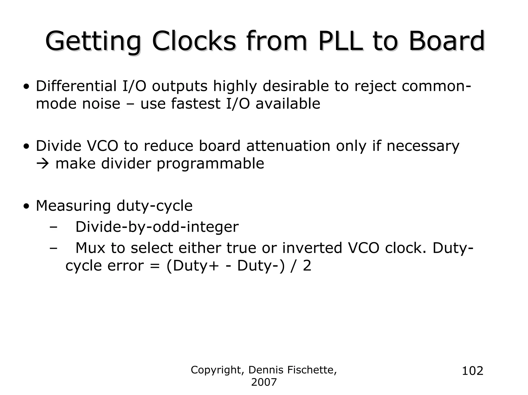 Copyright, Dennis Fischette,
2007
102
Getting Clocks from PLL to Board
Getting Clocks from PLL to Board
• Differential I/O outputs highly desirable to reject common-
mode noise – use fastest I/O available
• Divide VCO to reduce board attenuation only if necessary
Æ make divider programmable
• Measuring duty-cycle
– Divide-by-odd-integer
– Mux to select either true or inverted VCO clock. Duty-
cycle error = (Duty+ - Duty-) / 2
 