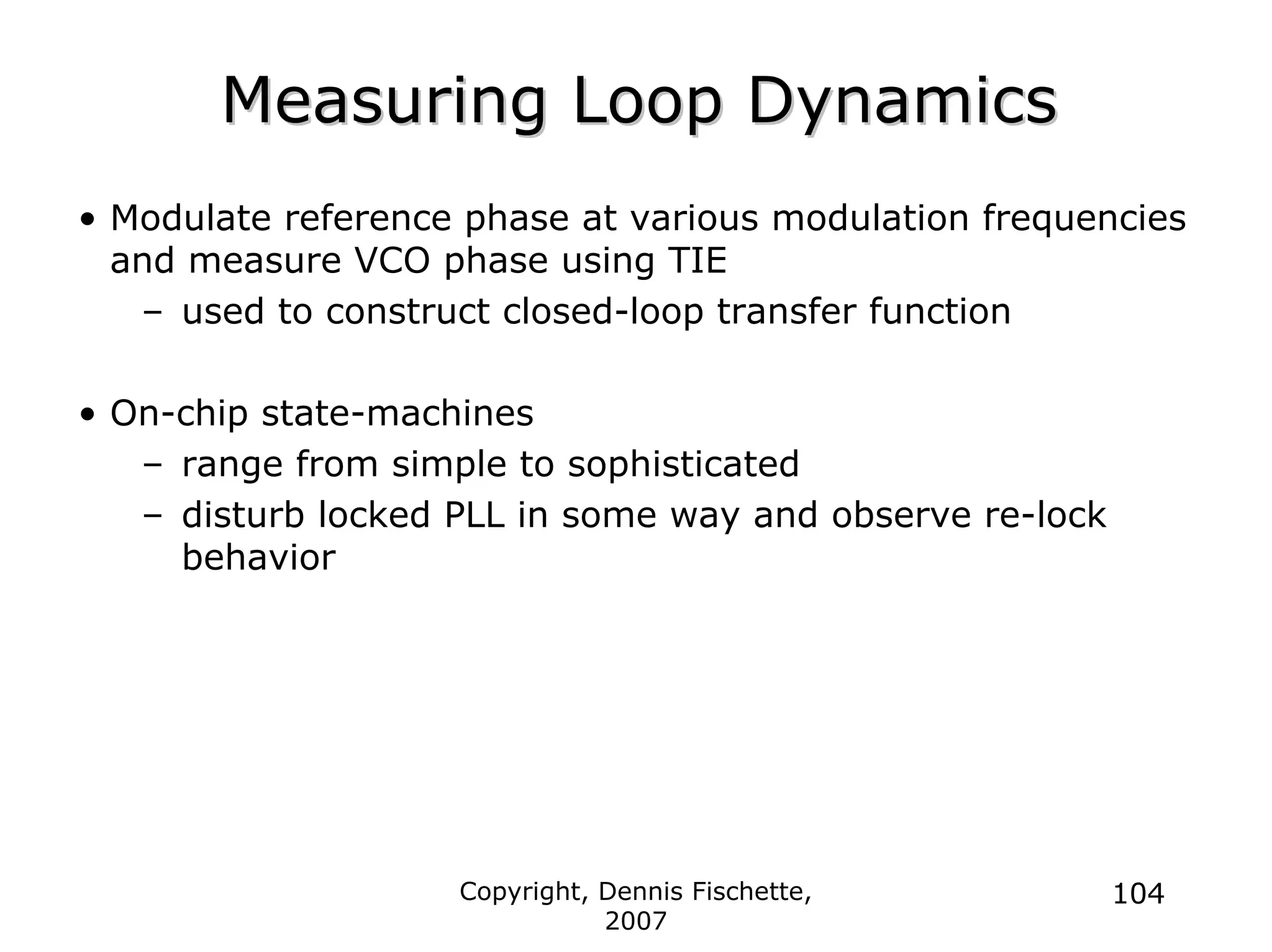 Copyright, Dennis Fischette,
2007
104
Measuring Loop Dynamics
Measuring Loop Dynamics
• Modulate reference phase at various modulation frequencies
and measure VCO phase using TIE
– used to construct closed-loop transfer function
• On-chip state-machines
– range from simple to sophisticated
– disturb locked PLL in some way and observe re-lock
behavior
 