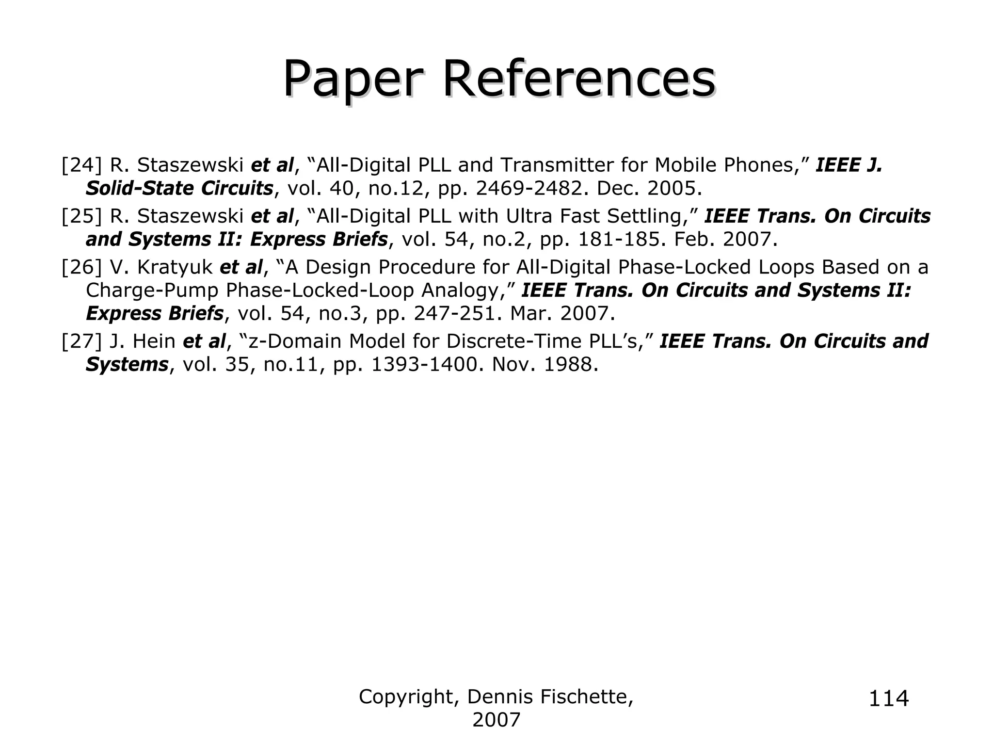 Copyright, Dennis Fischette,
2007
114
Paper References
Paper References
[24] R. Staszewski et al, “All-Digital PLL and Transmitter for Mobile Phones,” IEEE J.
Solid-State Circuits, vol. 40, no.12, pp. 2469-2482. Dec. 2005.
[25] R. Staszewski et al, “All-Digital PLL with Ultra Fast Settling,” IEEE Trans. On Circuits
and Systems II: Express Briefs, vol. 54, no.2, pp. 181-185. Feb. 2007.
[26] V. Kratyuk et al, “A Design Procedure for All-Digital Phase-Locked Loops Based on a
Charge-Pump Phase-Locked-Loop Analogy,” IEEE Trans. On Circuits and Systems II:
Express Briefs, vol. 54, no.3, pp. 247-251. Mar. 2007.
[27] J. Hein et al, “z-Domain Model for Discrete-Time PLL’s,” IEEE Trans. On Circuits and
Systems, vol. 35, no.11, pp. 1393-1400. Nov. 1988.
 