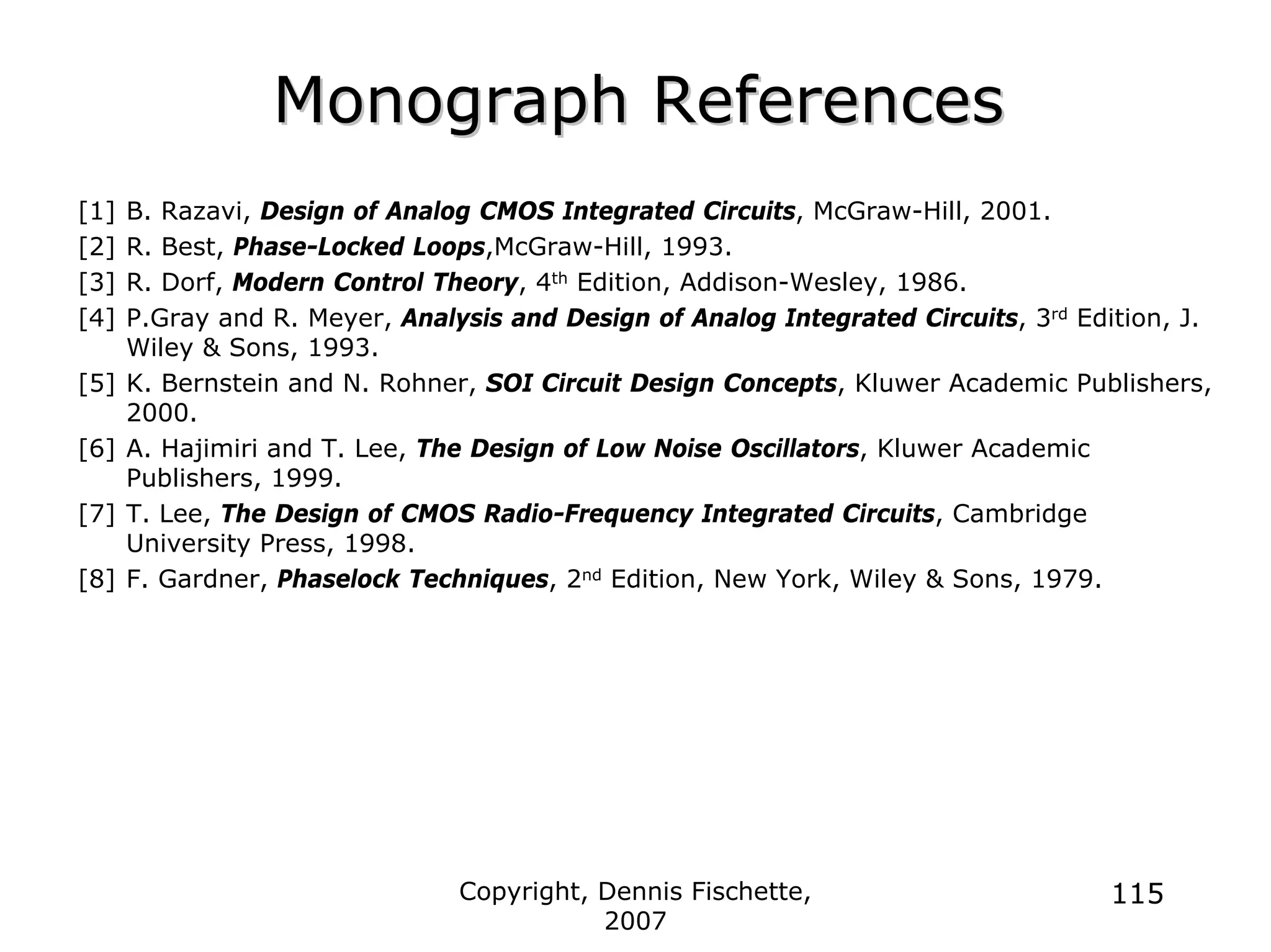 Copyright, Dennis Fischette,
2007
115
Monograph References
Monograph References
[1] B. Razavi, Design of Analog CMOS Integrated Circuits, McGraw-Hill, 2001.
[2] R. Best, Phase-Locked Loops,McGraw-Hill, 1993.
[3] R. Dorf, Modern Control Theory, 4th Edition, Addison-Wesley, 1986.
[4] P.Gray and R. Meyer, Analysis and Design of Analog Integrated Circuits, 3rd Edition, J.
Wiley & Sons, 1993.
[5] K. Bernstein and N. Rohner, SOI Circuit Design Concepts, Kluwer Academic Publishers,
2000.
[6] A. Hajimiri and T. Lee, The Design of Low Noise Oscillators, Kluwer Academic
Publishers, 1999.
[7] T. Lee, The Design of CMOS Radio-Frequency Integrated Circuits, Cambridge
University Press, 1998.
[8] F. Gardner, Phaselock Techniques, 2nd Edition, New York, Wiley & Sons, 1979.
 