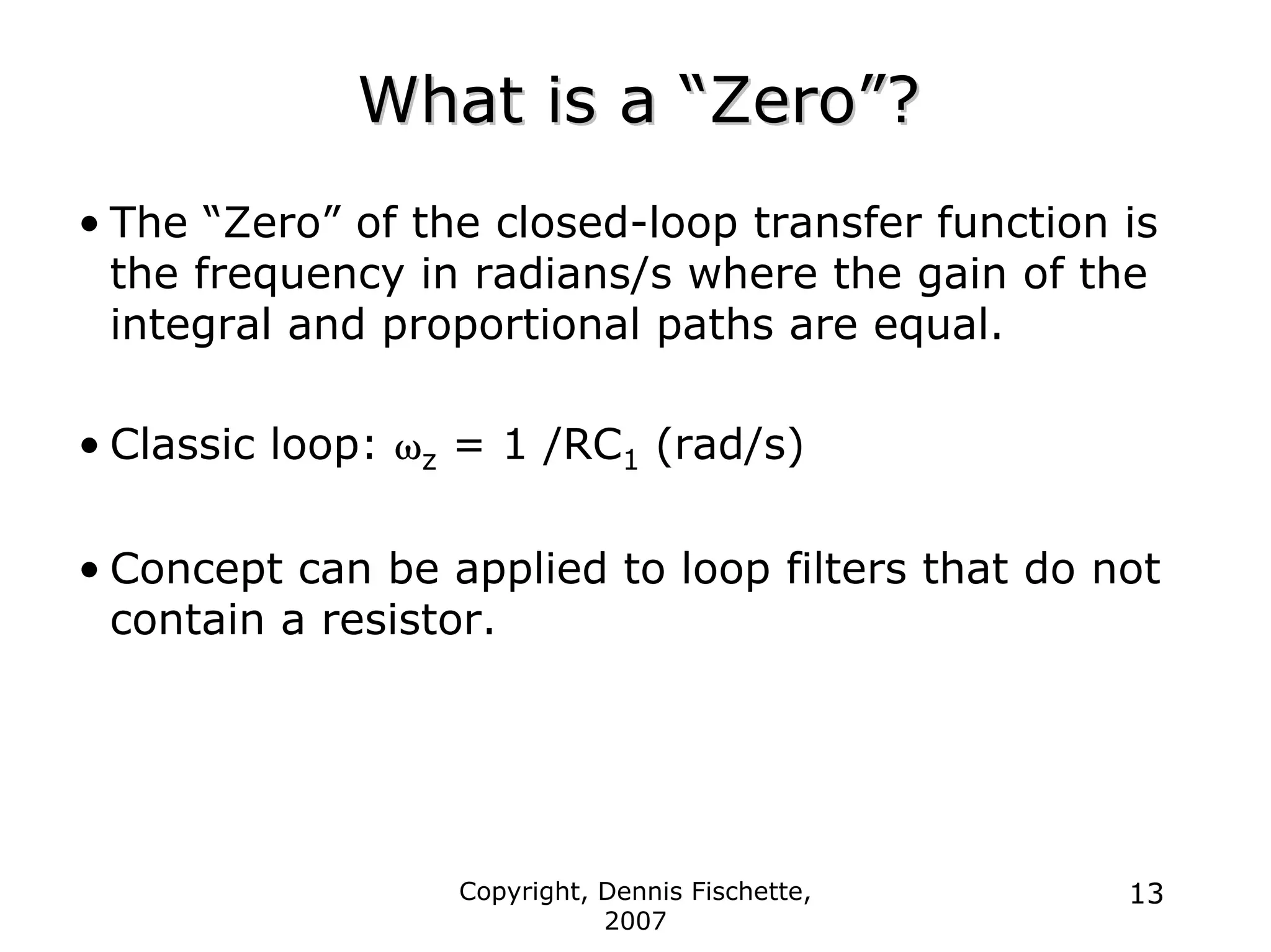 Copyright, Dennis Fischette,
2007
13
What is a
What is a “
“Zero
Zero”
”?
?
• The “Zero” of the closed-loop transfer function is
the frequency in radians/s where the gain of the
integral and proportional paths are equal.
• Classic loop: ωz = 1 /RC1 (rad/s)
• Concept can be applied to loop filters that do not
contain a resistor.
 