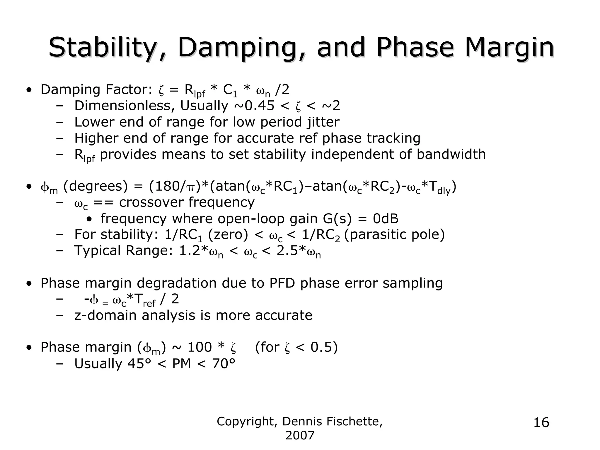 Copyright, Dennis Fischette,
2007
16
Stability, Damping, and Phase Margin
Stability, Damping, and Phase Margin
• Damping Factor: ζ = Rlpf * C1 * ωn /2
– Dimensionless, Usually ~0.45 < ζ < ~2
– Lower end of range for low period jitter
– Higher end of range for accurate ref phase tracking
– Rlpf provides means to set stability independent of bandwidth
• φm (degrees) = (180/π)*(atan(ωc*RC1)–atan(ωc*RC2)-ωc*Tdly)
– ωc == crossover frequency
• frequency where open-loop gain G(s) = 0dB
– For stability: 1/RC1 (zero) < ωc < 1/RC2 (parasitic pole)
– Typical Range: 1.2*ωn < ωc < 2.5*ωn
• Phase margin degradation due to PFD phase error sampling
– -φ = ωc*Tref / 2
– z-domain analysis is more accurate
• Phase margin (φm) ~ 100 * ζ (for ζ < 0.5)
– Usually 45° < PM < 70°
 