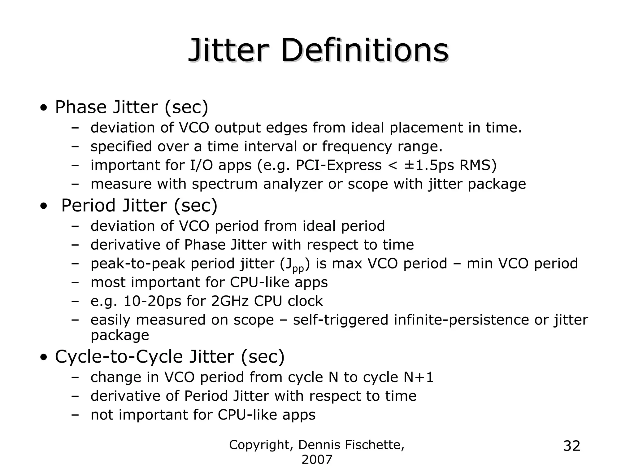 Copyright, Dennis Fischette,
2007
32
Jitter Definitions
Jitter Definitions
• Phase Jitter (sec)
– deviation of VCO output edges from ideal placement in time.
– specified over a time interval or frequency range.
– important for I/O apps (e.g. PCI-Express < ±1.5ps RMS)
– measure with spectrum analyzer or scope with jitter package
• Period Jitter (sec)
– deviation of VCO period from ideal period
– derivative of Phase Jitter with respect to time
– peak-to-peak period jitter (Jpp) is max VCO period – min VCO period
– most important for CPU-like apps
– e.g. 10-20ps for 2GHz CPU clock
– easily measured on scope – self-triggered infinite-persistence or jitter
package
• Cycle-to-Cycle Jitter (sec)
– change in VCO period from cycle N to cycle N+1
– derivative of Period Jitter with respect to time
– not important for CPU-like apps
 