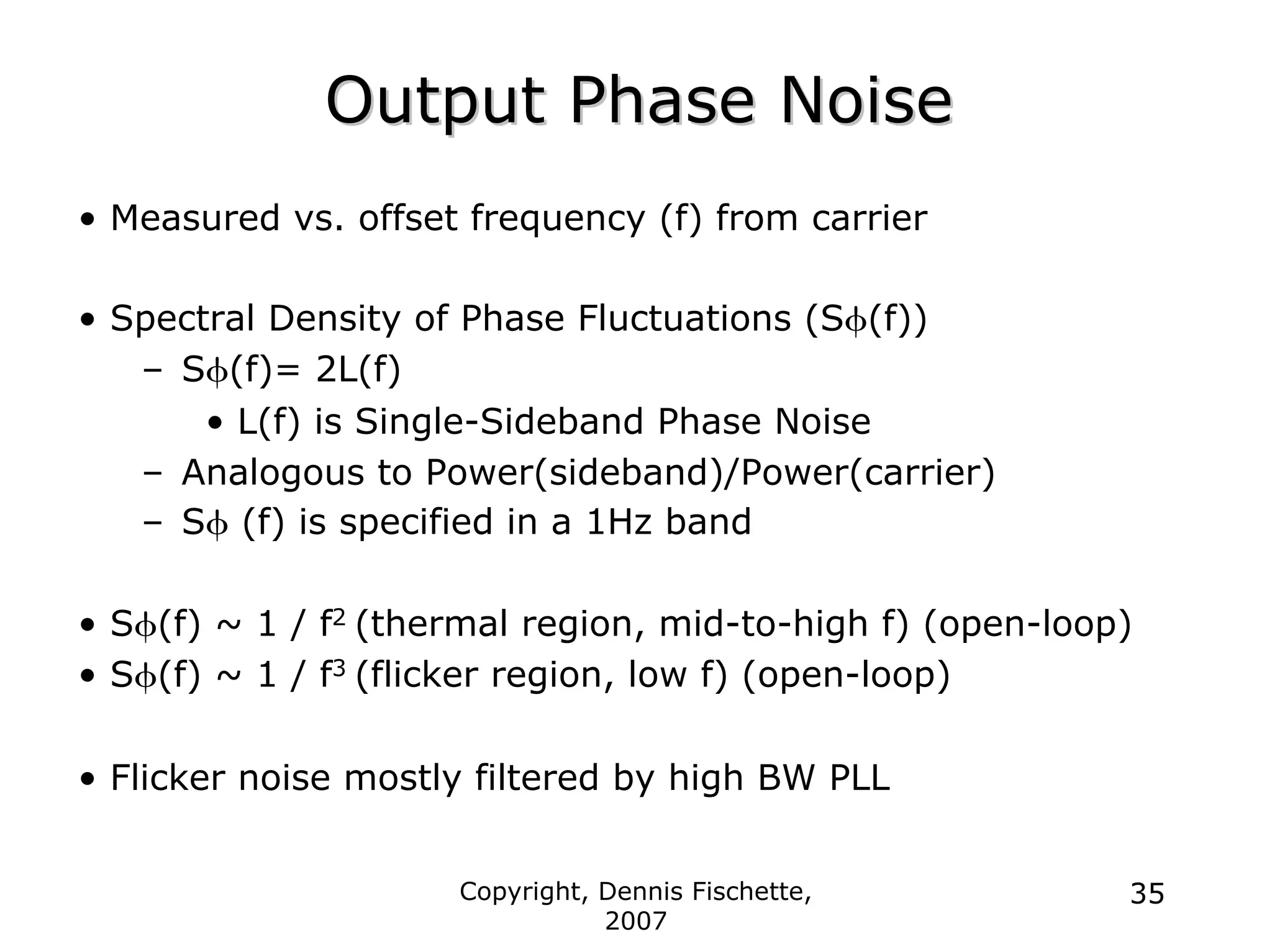 Copyright, Dennis Fischette,
2007
35
Output Phase Noise
Output Phase Noise
• Measured vs. offset frequency (f) from carrier
• Spectral Density of Phase Fluctuations (Sφ(f))
– Sφ(f)= 2L(f)
• L(f) is Single-Sideband Phase Noise
– Analogous to Power(sideband)/Power(carrier)
– Sφ (f) is specified in a 1Hz band
• Sφ(f) ~ 1 / f2 (thermal region, mid-to-high f) (open-loop)
• Sφ(f) ~ 1 / f3 (flicker region, low f) (open-loop)
• Flicker noise mostly filtered by high BW PLL
 