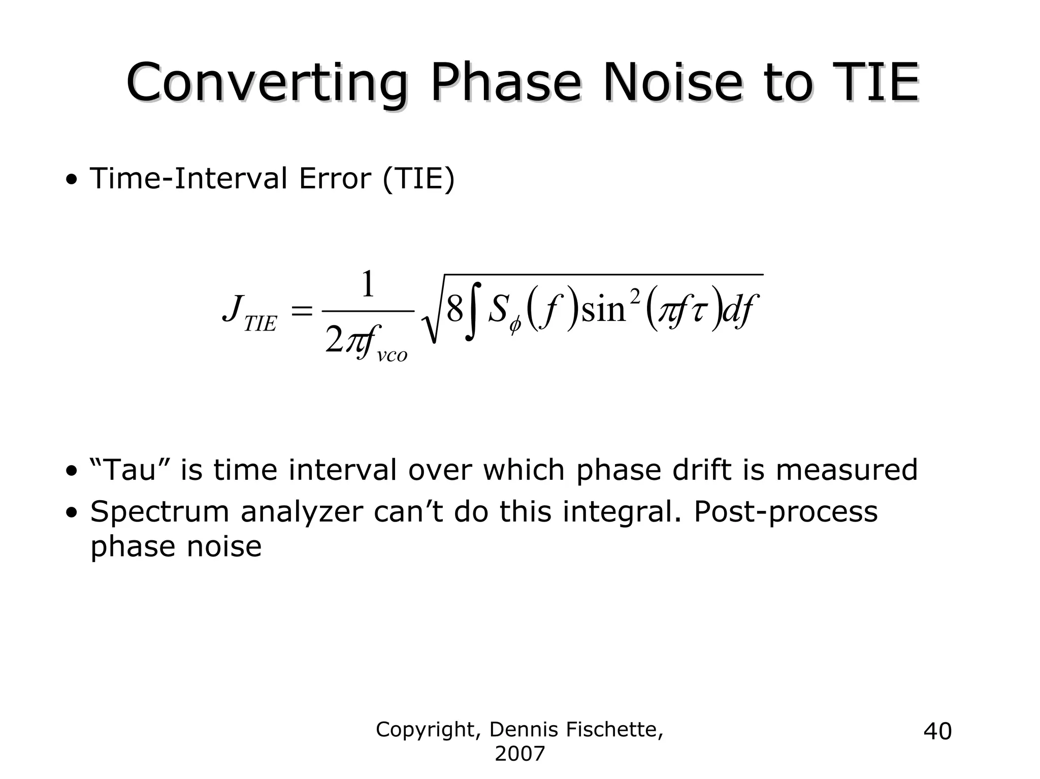 Copyright, Dennis Fischette,
2007
40
Converting Phase Noise to TIE
Converting Phase Noise to TIE
• Time-Interval Error (TIE)
• “Tau” is time interval over which phase drift is measured
• Spectrum analyzer can’t do this integral. Post-process
phase noise
( ) ( )df
f
f
S
f
J
vco
TIE τ
π
π
φ
2
sin
8
2
1
∫
=
 