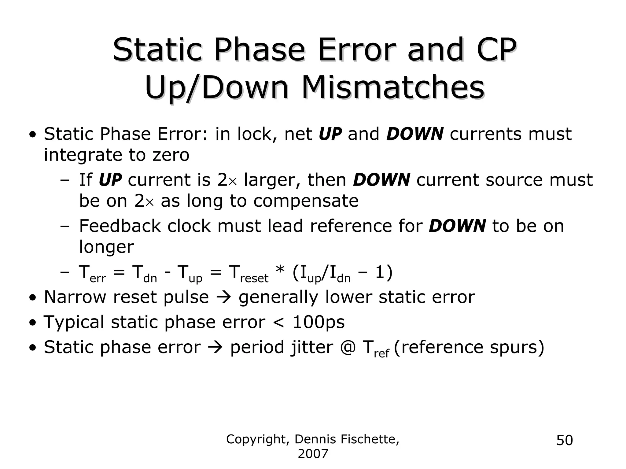 Copyright, Dennis Fischette,
2007
50
Static Phase Error and CP
Static Phase Error and CP
Up/Down Mismatches
Up/Down Mismatches
• Static Phase Error: in lock, net UP and DOWN currents must
integrate to zero
– If UP current is 2× larger, then DOWN current source must
be on 2× as long to compensate
– Feedback clock must lead reference for DOWN to be on
longer
– Terr = Tdn - Tup = Treset * (Iup/Idn – 1)
• Narrow reset pulse Æ generally lower static error
• Typical static phase error < 100ps
• Static phase error Æ period jitter @ Tref (reference spurs)
 