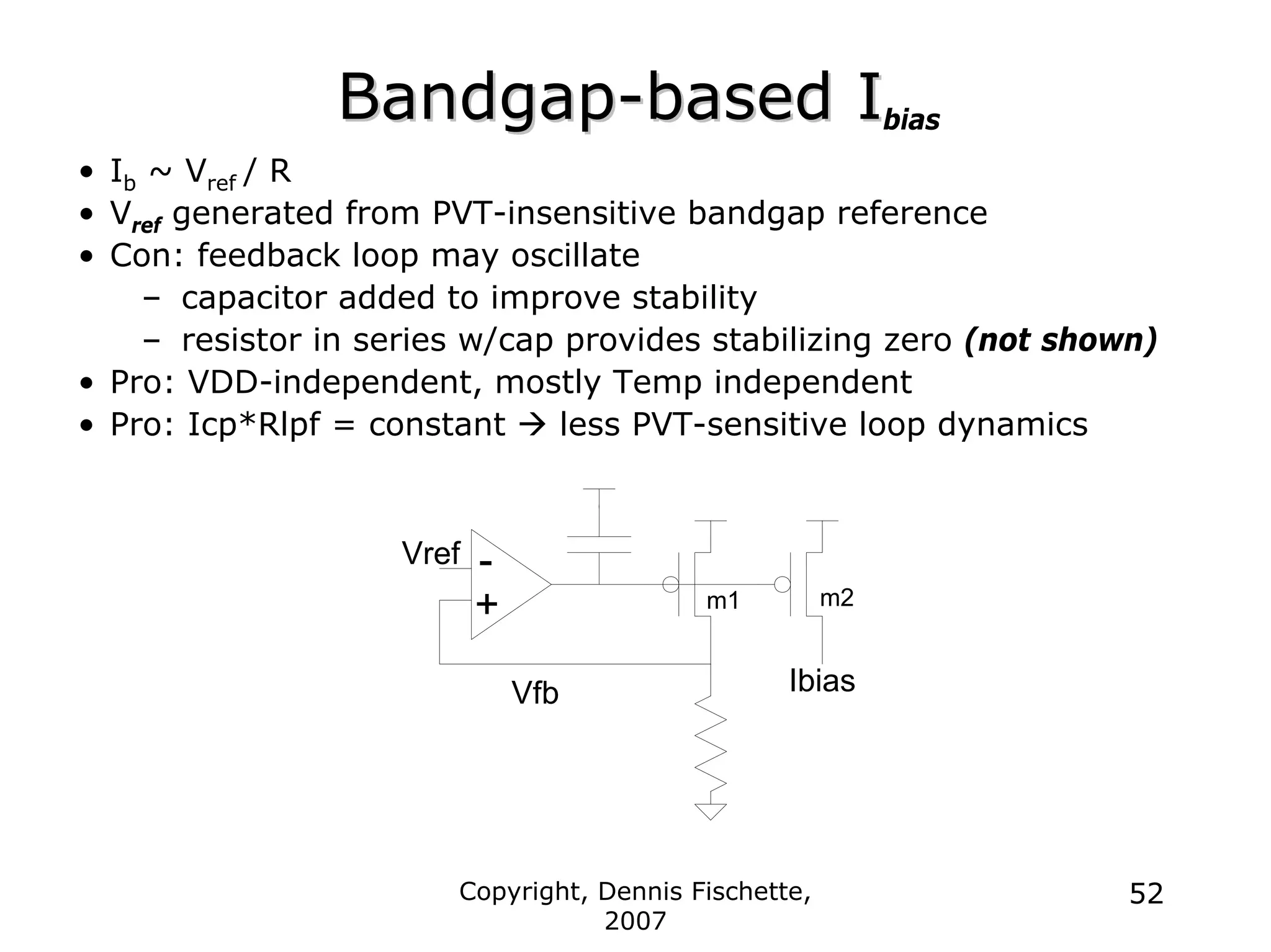 Copyright, Dennis Fischette,
2007
52
Bandgap
Bandgap-
-based I
based Ibias
• Ib ~ Vref / R
• Vref generated from PVT-insensitive bandgap reference
• Con: feedback loop may oscillate
– capacitor added to improve stability
– resistor in series w/cap provides stabilizing zero (not shown)
• Pro: VDD-independent, mostly Temp independent
• Pro: Icp*Rlpf = constant Æ less PVT-sensitive loop dynamics
Ibias
Vref
Vfb
-
+ m2
m1
 
