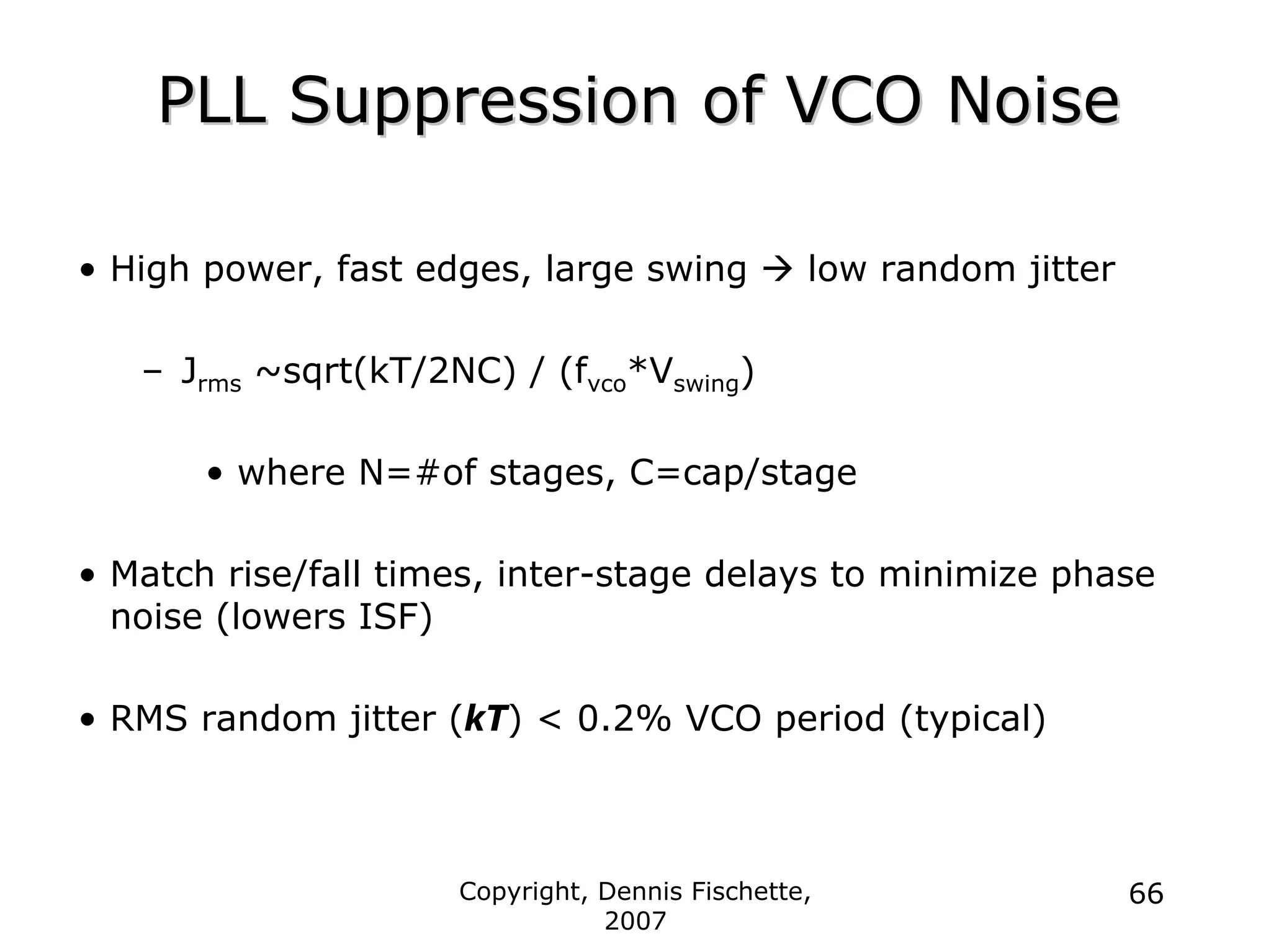 Copyright, Dennis Fischette,
2007
66
PLL Suppression of VCO Noise
PLL Suppression of VCO Noise
• High power, fast edges, large swing Æ low random jitter
– Jrms ~sqrt(kT/2NC) / (fvco*Vswing)
• where N=#of stages, C=cap/stage
• Match rise/fall times, inter-stage delays to minimize phase
noise (lowers ISF)
• RMS random jitter (kT) < 0.2% VCO period (typical)
 