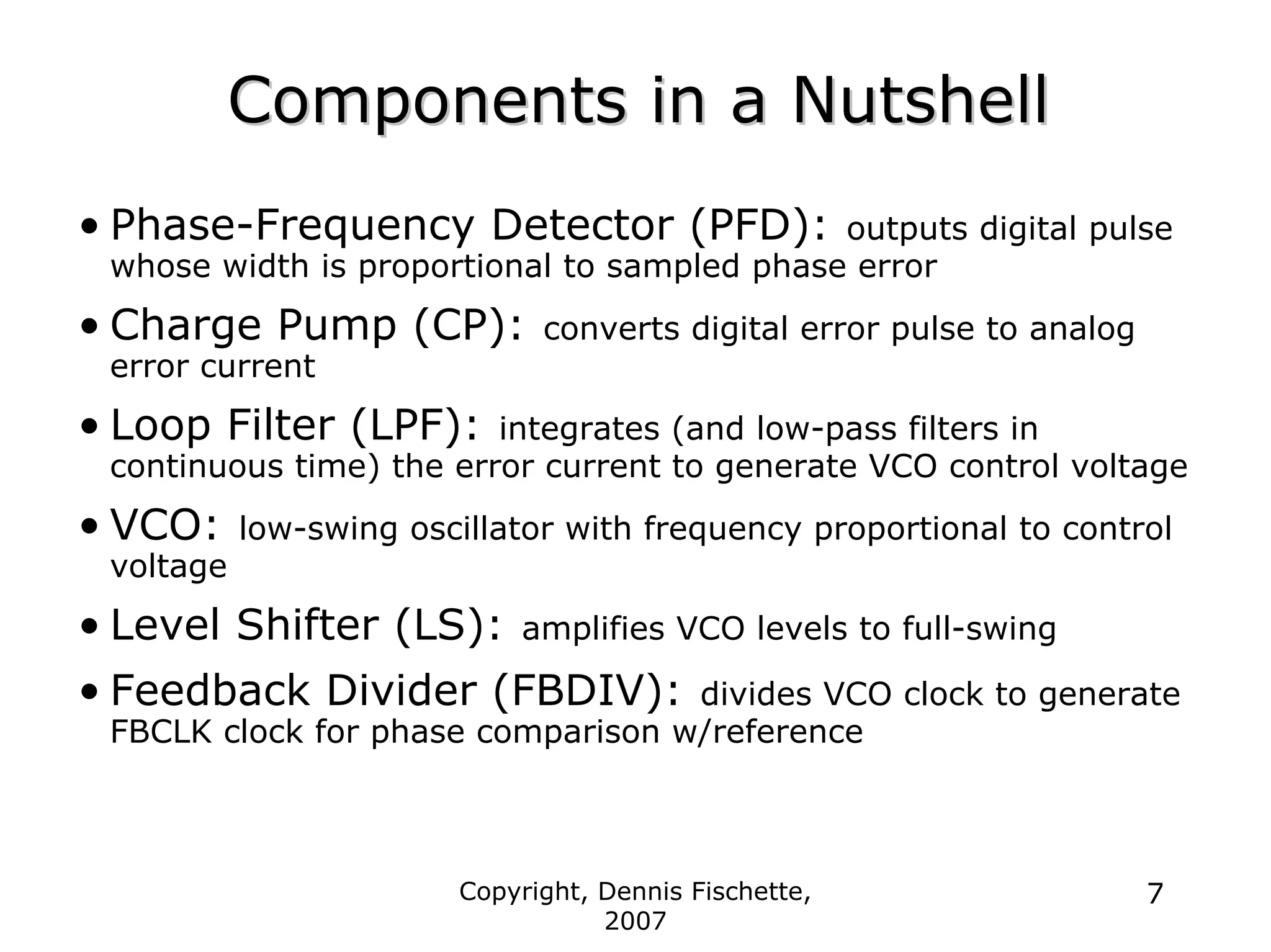Copyright, Dennis Fischette,
2007
7
Components in a Nutshell
Components in a Nutshell
• Phase-Frequency Detector (PFD): outputs digital pulse
whose width is proportional to sampled phase error
• Charge Pump (CP): converts digital error pulse to analog
error current
• Loop Filter (LPF): integrates (and low-pass filters in
continuous time) the error current to generate VCO control voltage
• VCO: low-swing oscillator with frequency proportional to control
voltage
• Level Shifter (LS): amplifies VCO levels to full-swing
• Feedback Divider (FBDIV): divides VCO clock to generate
FBCLK clock for phase comparison w/reference
 