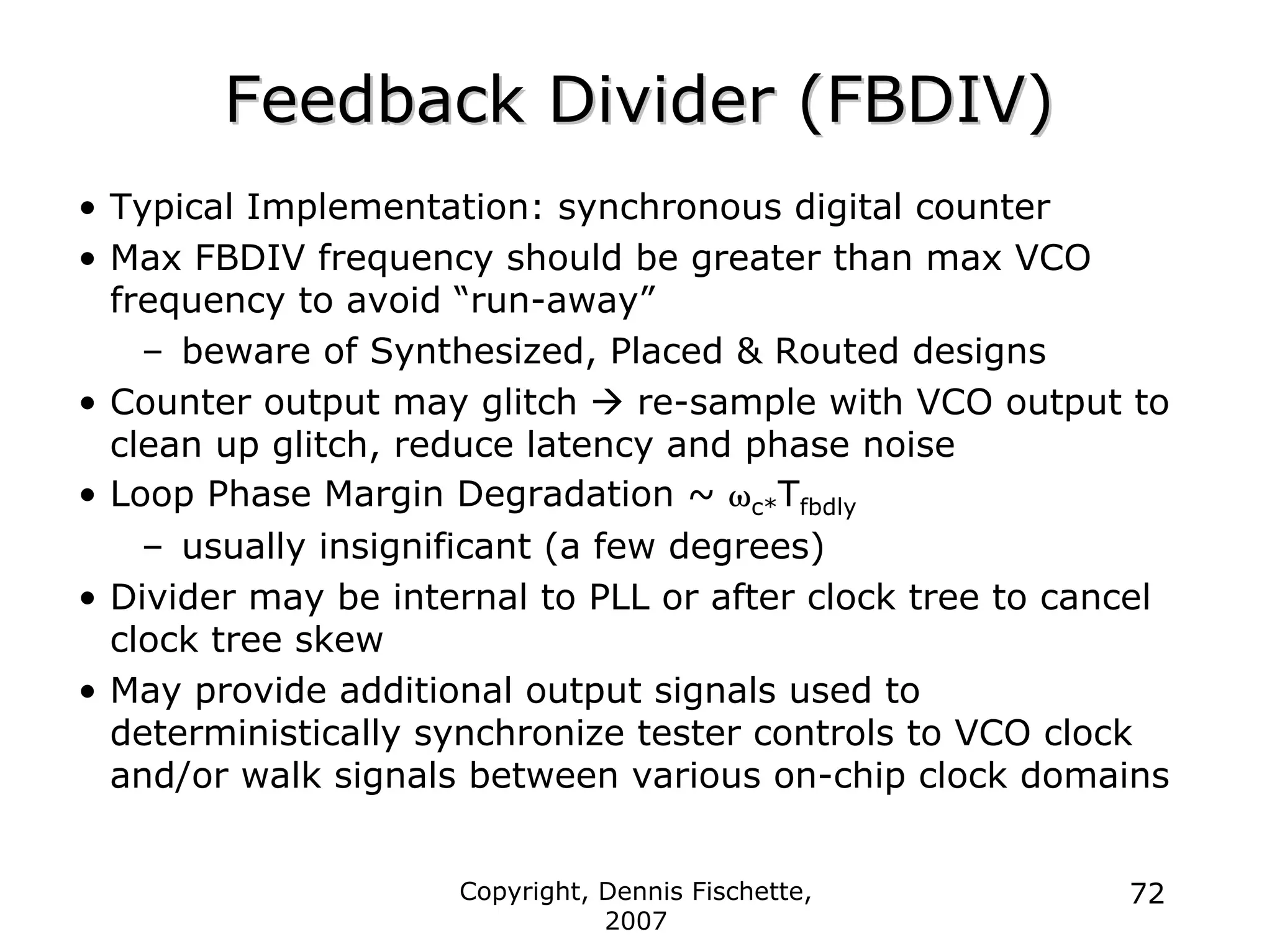 Copyright, Dennis Fischette,
2007
72
Feedback Divider (FBDIV)
Feedback Divider (FBDIV)
• Typical Implementation: synchronous digital counter
• Max FBDIV frequency should be greater than max VCO
frequency to avoid “run-away”
– beware of Synthesized, Placed & Routed designs
• Counter output may glitch Æ re-sample with VCO output to
clean up glitch, reduce latency and phase noise
• Loop Phase Margin Degradation ~ ωc*Tfbdly
– usually insignificant (a few degrees)
• Divider may be internal to PLL or after clock tree to cancel
clock tree skew
• May provide additional output signals used to
deterministically synchronize tester controls to VCO clock
and/or walk signals between various on-chip clock domains
 