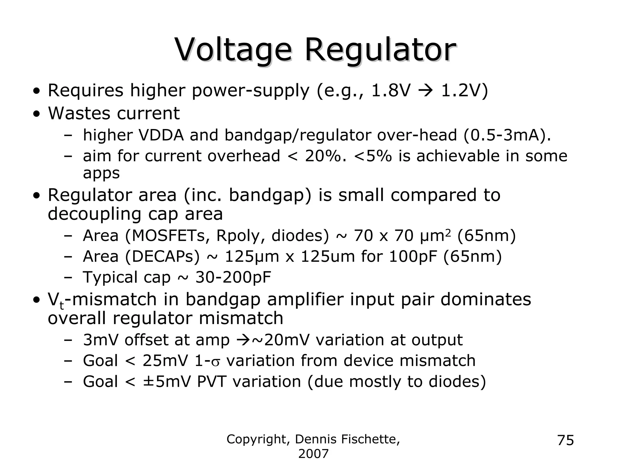 Copyright, Dennis Fischette,
2007
75
Voltage Regulator
Voltage Regulator
• Requires higher power-supply (e.g., 1.8V Æ 1.2V)
• Wastes current
– higher VDDA and bandgap/regulator over-head (0.5-3mA).
– aim for current overhead < 20%. <5% is achievable in some
apps
• Regulator area (inc. bandgap) is small compared to
decoupling cap area
– Area (MOSFETs, Rpoly, diodes) ~ 70 x 70 µm2 (65nm)
– Area (DECAPs) ~ 125µm x 125um for 100pF (65nm)
– Typical cap ~ 30-200pF
• Vt-mismatch in bandgap amplifier input pair dominates
overall regulator mismatch
– 3mV offset at amp Æ~20mV variation at output
– Goal < 25mV 1-σ variation from device mismatch
– Goal < ±5mV PVT variation (due mostly to diodes)
 