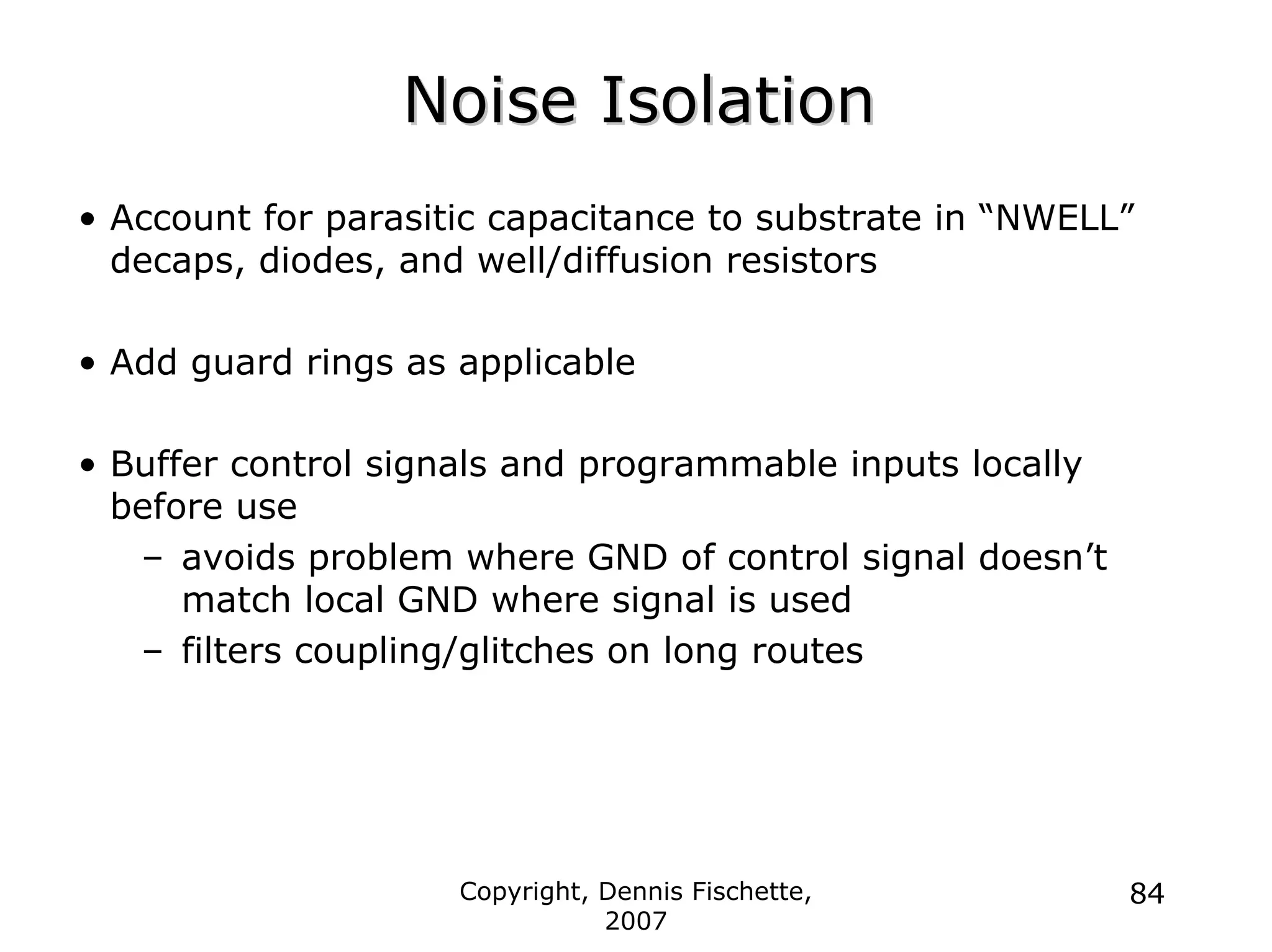 Copyright, Dennis Fischette,
2007
84
Noise Isolation
Noise Isolation
• Account for parasitic capacitance to substrate in “NWELL”
decaps, diodes, and well/diffusion resistors
• Add guard rings as applicable
• Buffer control signals and programmable inputs locally
before use
– avoids problem where GND of control signal doesn’t
match local GND where signal is used
– filters coupling/glitches on long routes
 