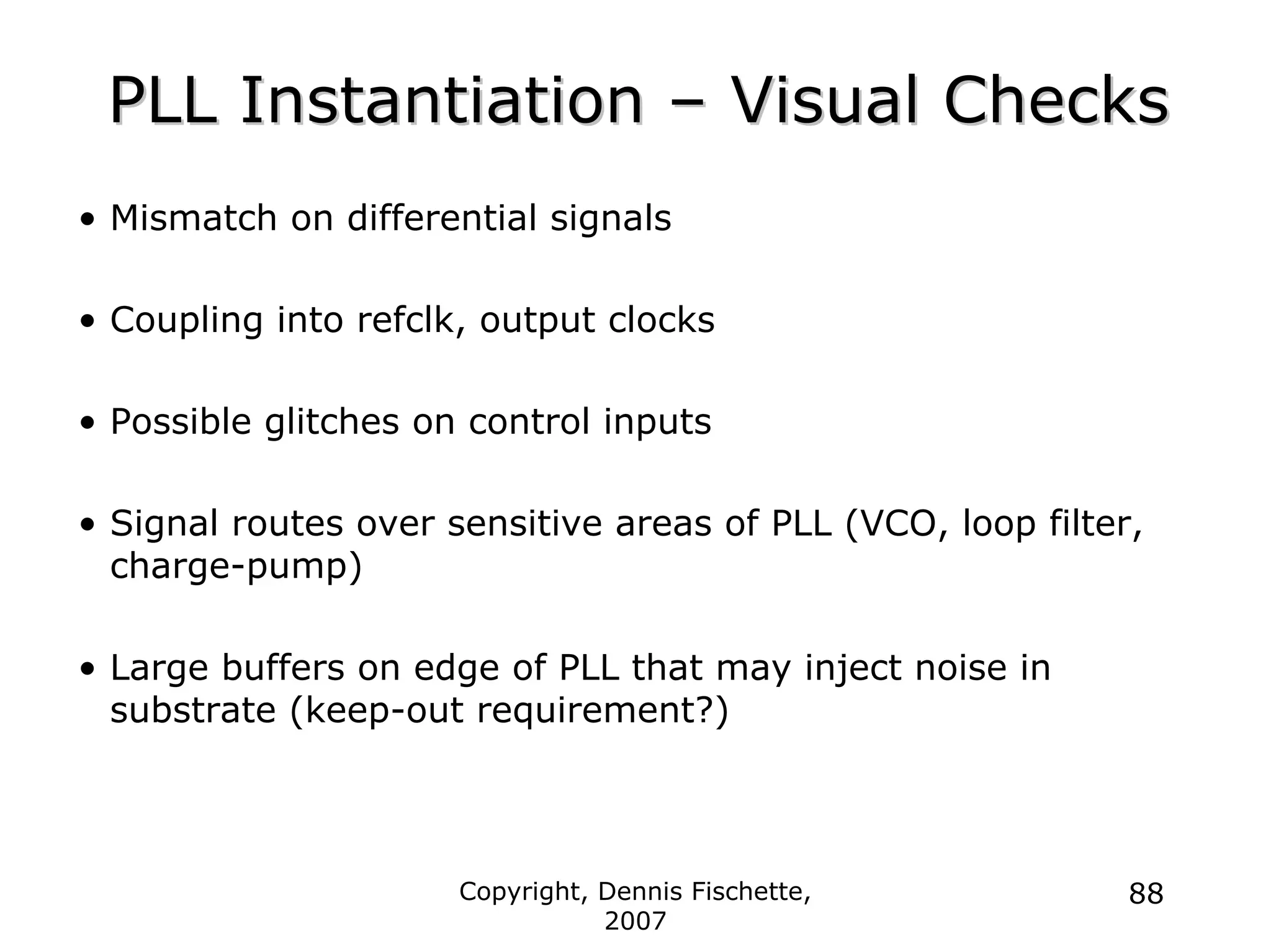 Copyright, Dennis Fischette,
2007
88
PLL Instantiation
PLL Instantiation –
– Visual Checks
Visual Checks
• Mismatch on differential signals
• Coupling into refclk, output clocks
• Possible glitches on control inputs
• Signal routes over sensitive areas of PLL (VCO, loop filter,
charge-pump)
• Large buffers on edge of PLL that may inject noise in
substrate (keep-out requirement?)
 