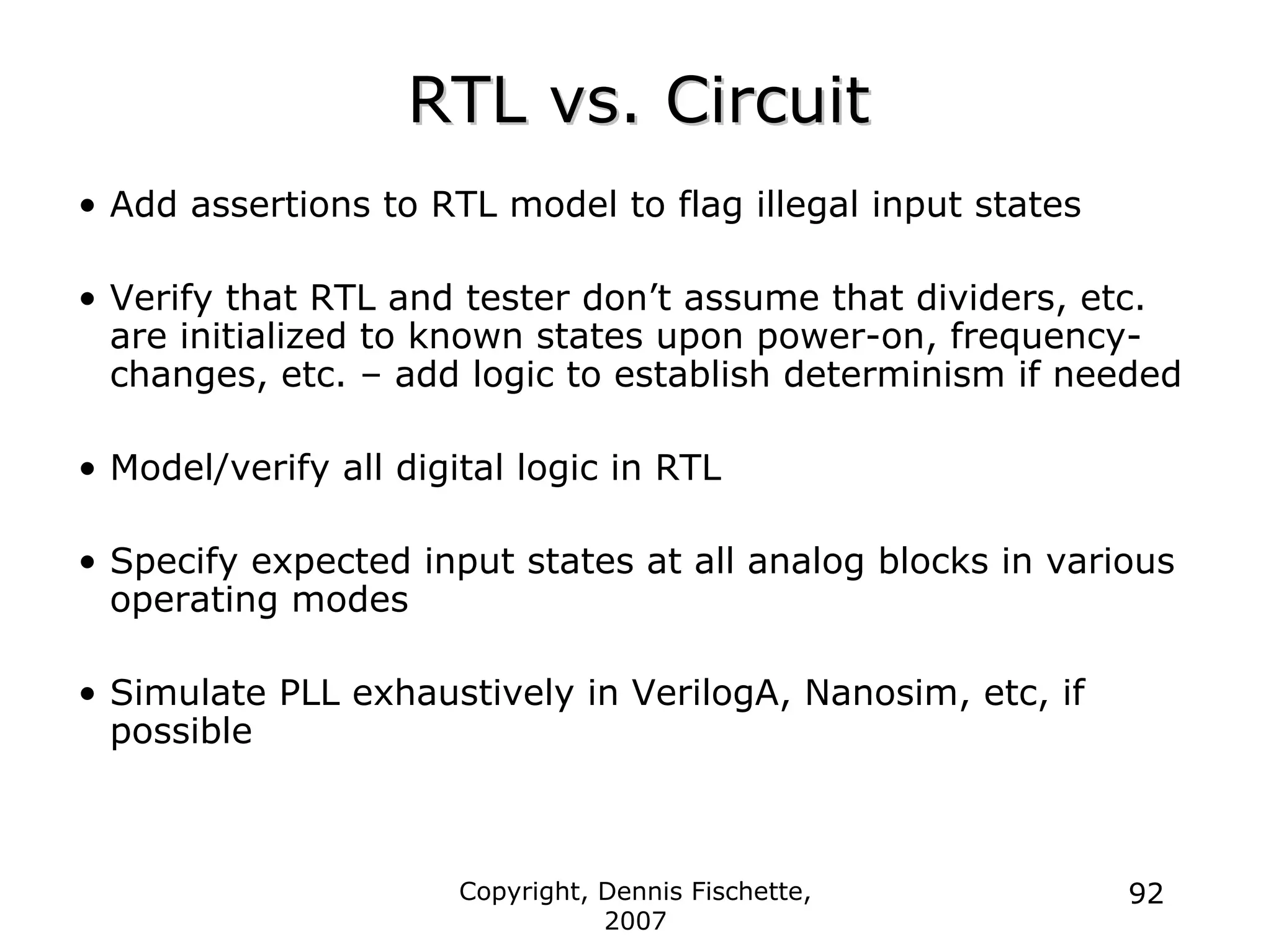 Copyright, Dennis Fischette,
2007
92
RTL vs. Circuit
RTL vs. Circuit
• Add assertions to RTL model to flag illegal input states
• Verify that RTL and tester don’t assume that dividers, etc.
are initialized to known states upon power-on, frequency-
changes, etc. – add logic to establish determinism if needed
• Model/verify all digital logic in RTL
• Specify expected input states at all analog blocks in various
operating modes
• Simulate PLL exhaustively in VerilogA, Nanosim, etc, if
possible
 