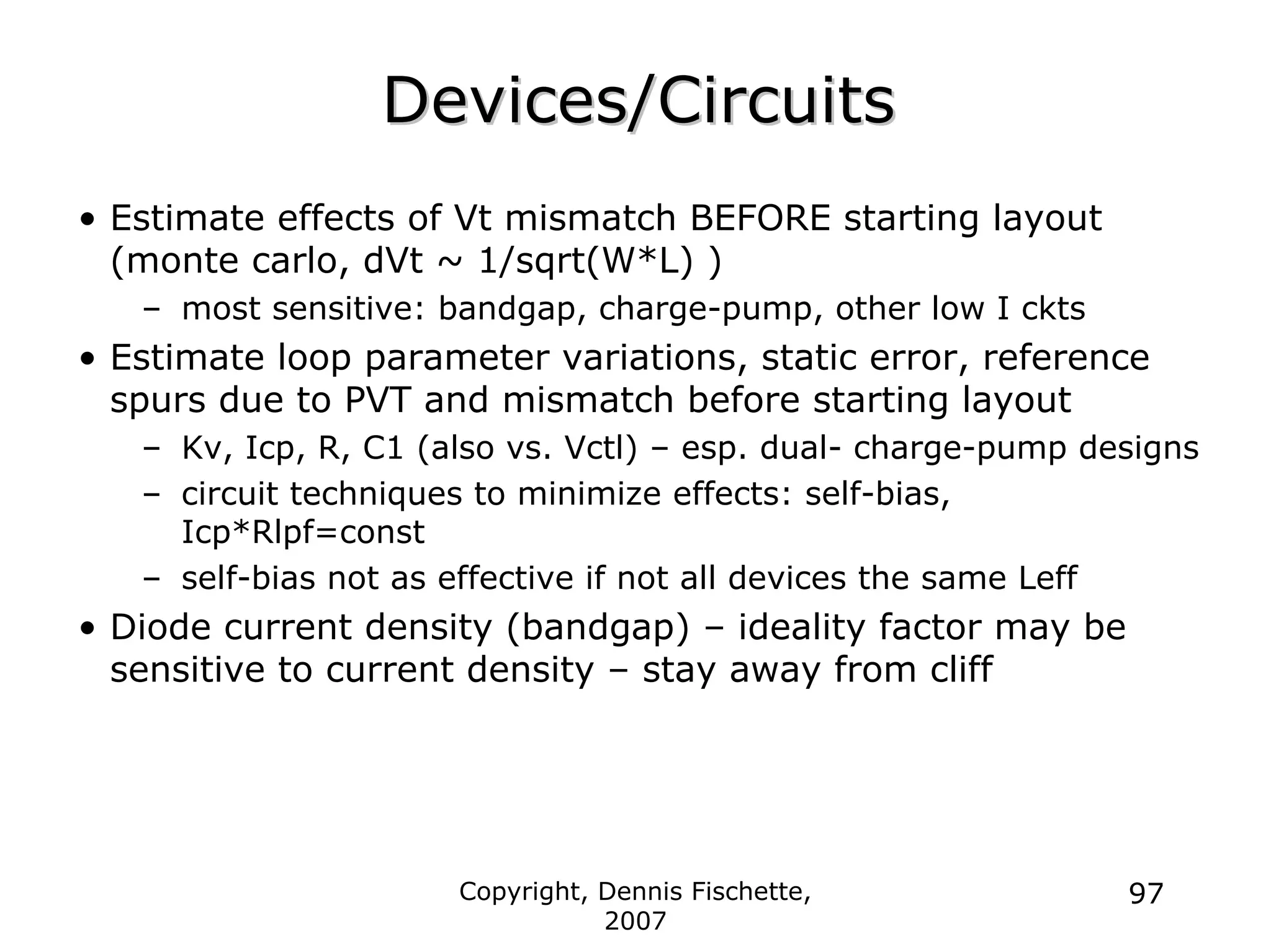 Copyright, Dennis Fischette,
2007
97
Devices/Circuits
Devices/Circuits
• Estimate effects of Vt mismatch BEFORE starting layout
(monte carlo, dVt ~ 1/sqrt(W*L) )
– most sensitive: bandgap, charge-pump, other low I ckts
• Estimate loop parameter variations, static error, reference
spurs due to PVT and mismatch before starting layout
– Kv, Icp, R, C1 (also vs. Vctl) – esp. dual- charge-pump designs
– circuit techniques to minimize effects: self-bias,
Icp*Rlpf=const
– self-bias not as effective if not all devices the same Leff
• Diode current density (bandgap) – ideality factor may be
sensitive to current density – stay away from cliff
 