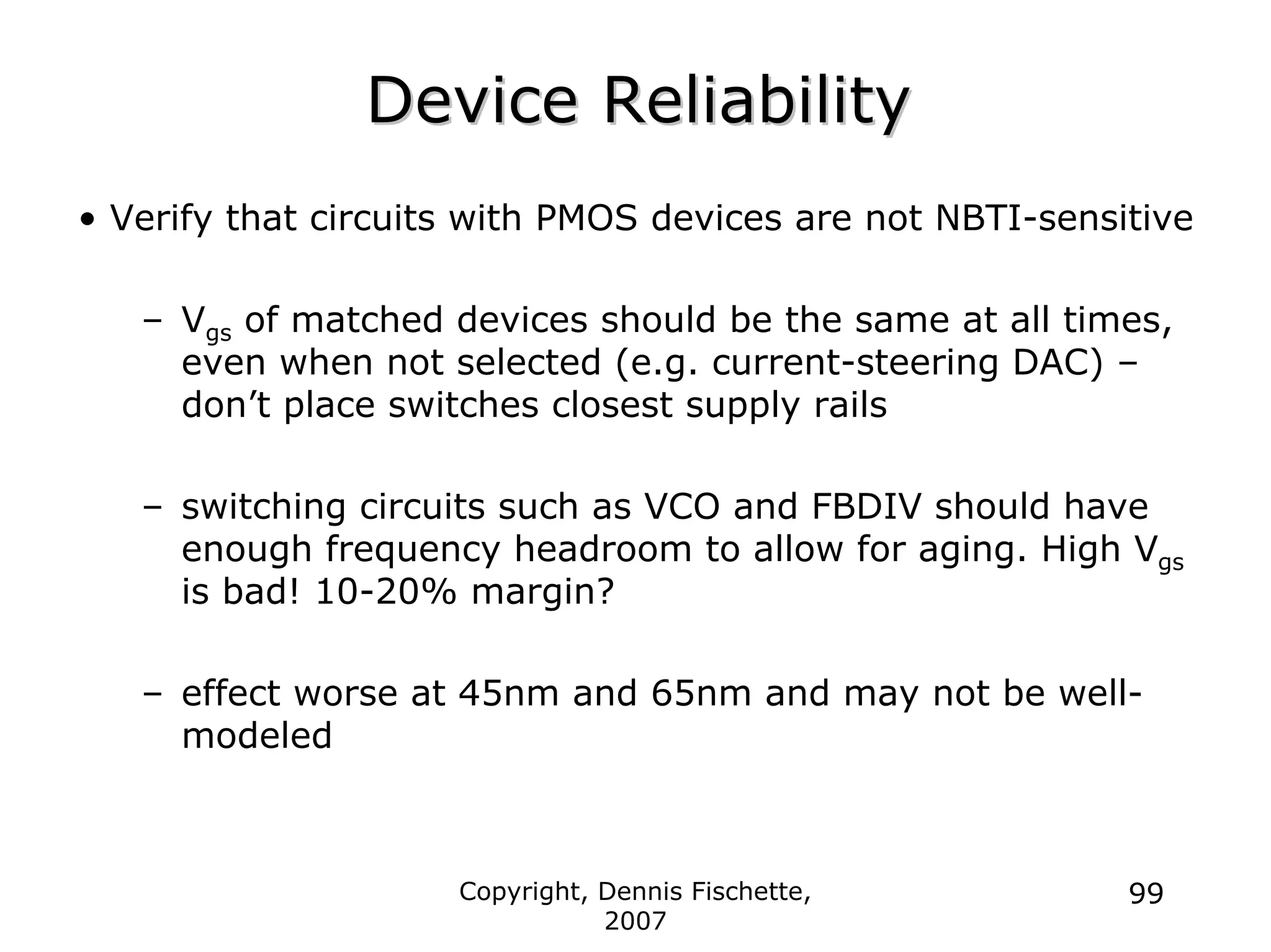 Copyright, Dennis Fischette,
2007
99
Device Reliability
Device Reliability
• Verify that circuits with PMOS devices are not NBTI-sensitive
– Vgs of matched devices should be the same at all times,
even when not selected (e.g. current-steering DAC) –
don’t place switches closest supply rails
– switching circuits such as VCO and FBDIV should have
enough frequency headroom to allow for aging. High Vgs
is bad! 10-20% margin?
– effect worse at 45nm and 65nm and may not be well-
modeled
 