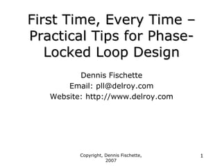 Copyright, Dennis Fischette,
2007
1
First Time, Every Time
First Time, Every Time –
–
Practical Tips for Phase
Practical Tips for Phase-
-
Locked Loop Design
Locked Loop Design
Dennis Fischette
Email: pll@delroy.com
Website: http://www.delroy.com
 