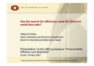 Has the search for efficiency made the financial
world less safe?


William R White
Head, Monetary and Economic Department
Bank for International Settlements, Basel



Presentation* at the UBS symposium “Finanzmärkte:
Effizienz und Sicherheit”
Zurich, 30 May 2007
                                                                                     1
* Views expressed are those of the author and not necessarily the views of the BIS
 