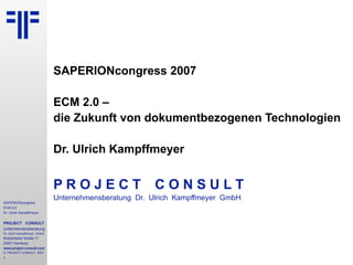 SAPERIONcongress 2007  ECM 2.0 –  die Zukunft von dokumentbezogenen Technologien Dr. Ulrich Kampffmeyer P R O J E C T   C O N S U L T Unternehmensberatung  Dr.  Ulrich  Kampffmeyer  GmbH 
