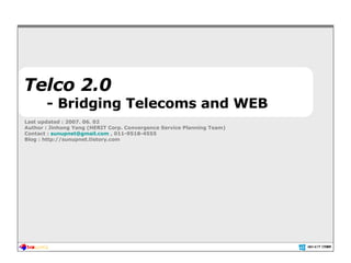 Telco 2.0 - Bridging Telecoms and WEB Last updated : 2007. 06. 02 Author : Jinhong Yang (HERIT Corp. Convergence Service Planning Team) Contact :  [email_address]  , 011-9518-4555 Blog : http://sunupnet.tistory.com 