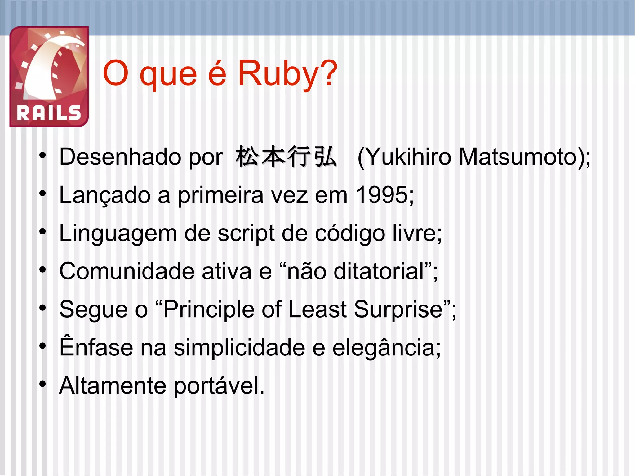 O que é Ruby? Desenhado por  松本行弘   (Yukihiro Matsumoto); Lançado a primeira vez em 1995; Linguagem de script de código livre; Comunidade ativa e “não ditatorial”; Segue o “Principle of Least Surprise”; Ênfase na simplicidade e elegância; Altamente portável. 