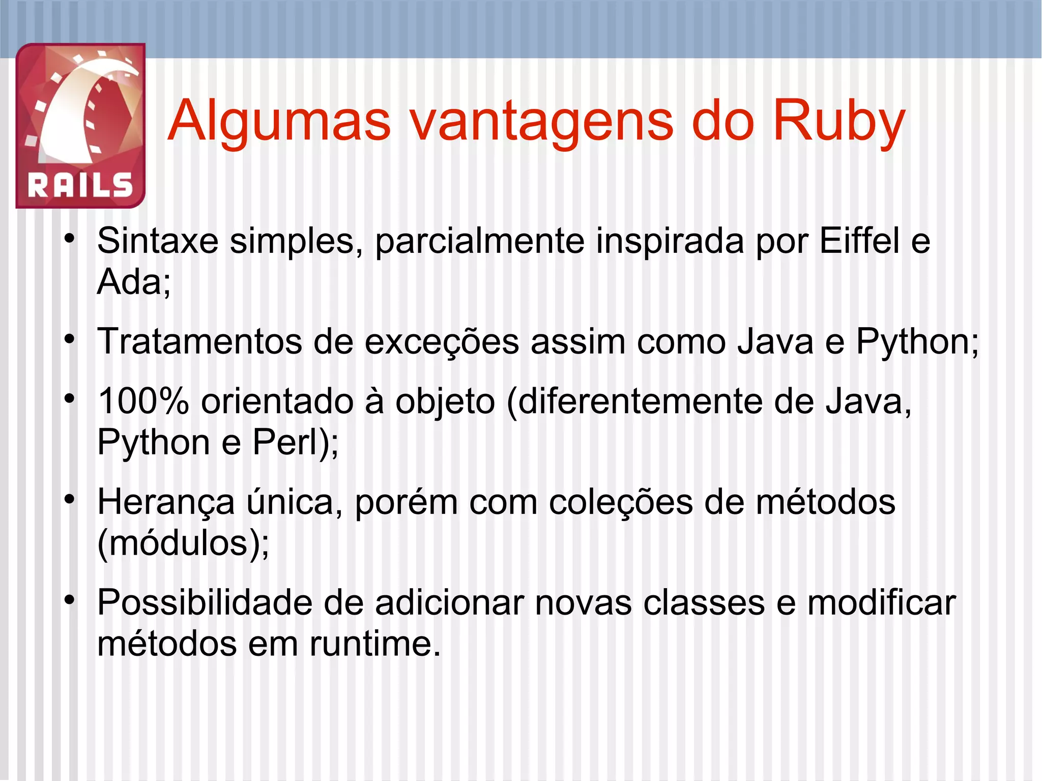 Algumas vantagens do Ruby Sintaxe simples, parcialmente inspirada por Eiffel e Ada; Tratamentos de exceções assim como Java e Python; 100% orientado à objeto (diferentemente de Java, Python e Perl); Herança única, porém com coleções de métodos (módulos); Possibilidade de adicionar novas classes e modificar métodos em runtime. 