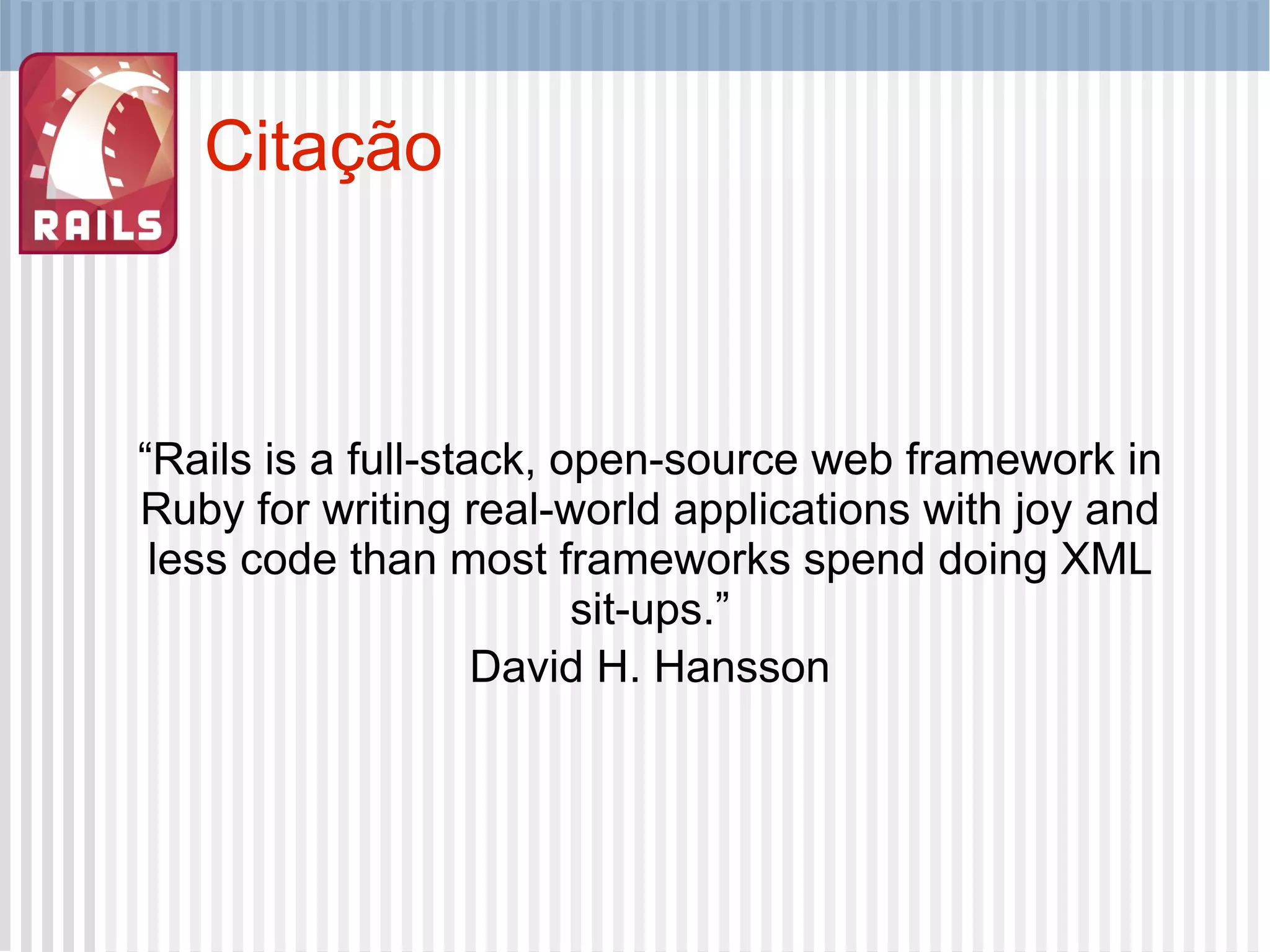 Citação “ Rails is a full-stack, open-source web framework in Ruby for writing real-world applications with joy and less code than most frameworks spend doing XML sit-ups.” David H. Hansson 