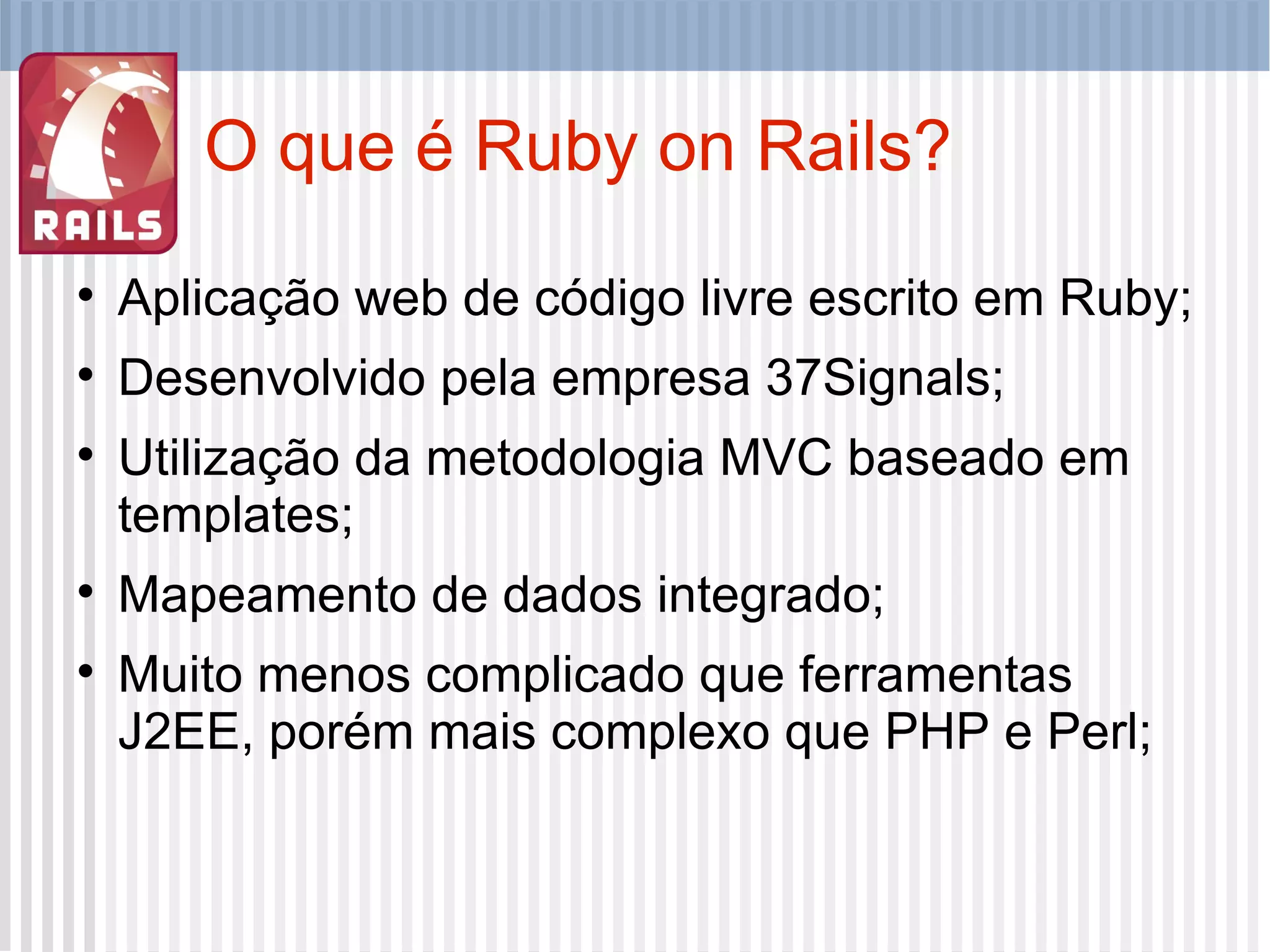 O que é Ruby on Rails? Aplicação web de código livre escrito em Ruby; Desenvolvido pela empresa 37Signals; Utilização da metodologia MVC baseado em templates; Mapeamento de dados integrado; Muito menos complicado que ferramentas J2EE, porém mais complexo que PHP e Perl; 