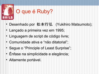 O que é Ruby? Desenhado por  松本行弘   (Yukihiro Matsumoto); Lançado a primeira vez em 1995; Linguagem de script de código livre; Comunidade ativa e “não ditatorial”; Segue o “Principle of Least Surprise”; Ênfase na simplicidade e elegância; Altamente portável. 