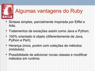 Algumas vantagens do Ruby Sintaxe simples, parcialmente inspirada por Eiffel e Ada; Tratamentos de exceções assim como Java e Python; 100% orientado à objeto (diferentemente de Java, Python e Perl); Herança única, porém com coleções de métodos (módulos); Possibilidade de adicionar novas classes e modificar métodos em runtime. 