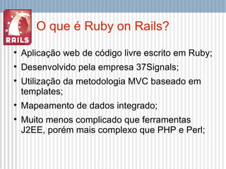 O que é Ruby on Rails? Aplicação web de código livre escrito em Ruby; Desenvolvido pela empresa 37Signals; Utilização da metodologia MVC baseado em templates; Mapeamento de dados integrado; Muito menos complicado que ferramentas J2EE, porém mais complexo que PHP e Perl; 