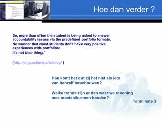 Hoe dan verder ? So, more than often the student is being asked to answer accountability issues via the predefined portfolio formats.  No wonder that most students don't have very positive experiences with portfolios:  it's not  their  thing.”  ( http://elgg.net/misja/weblog/  ) Hoe komt het dat zij het niet als iets  van henzelf beschouwen? Welke trends zijn er dan waar we rekening  mee moeten/kunnen houden? Tenminste 3 