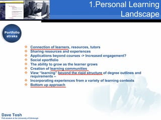 1.Personal Learning Landscape Portfolio straks Connection of learners, resources, tutors Sharing resources and experiences Applications beyond courses -> Increased engagement? Social eportfolio The ability to grow as the learner grows Creation of learning communities View “learning” beyond the rigid structure of degree outlines and requirements –  Incorporating experiences from a variety of learning contexts Bottom up approach Dave Tosh PhD-student at the University of Edinburgh 