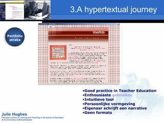 3.A hypertextual journey Portfolio straks Good practice in Teacher Education Enthousiaste  gebruiker Intuitieve tool Persoonlijke vormgeving Eigenaar schrijft een narrative Geen formats  Julie Hughes Principal Lecturer in Learning and Teaching in the School of Education  at the University of Wolverhampton Portfolio straks 