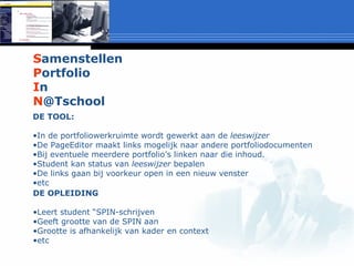 S amenstellen P ortfolio I n N @Tschool DE TOOL: In de portfoliowerkruimte wordt gewerkt aan de  leeswijzer De PageEditor maakt links mogelijk naar andere portfoliodocumenten Bij eventuele meerdere portfolio’s linken naar die inhoud. Student kan status van  leeswijzer  bepalen De links gaan bij voorkeur open in een nieuw venster etc DE OPLEIDING Leert student “SPIN-schrijven Geeft grootte van de SPIN aan Grootte is afhankelijk van kader en context etc 