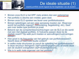 De ideale situatie (1) waarbij portfolio wordt ingezet bij het begeleiden van de student Binnen onze ELO is het DPF niets anders dan een opbergmap Het portfolio is slechts een middel, geen doel. Binnen onze ELO spreken we liever over portfolio dossiers Binnen opleidingen zal een visie aanwezig moeten zijn. Waarvoor wordt het portfolio ingezet? (beoordeling, begeleiding, etc). Geef aan over welke type portfolio je praat Bekend zijn de competentieomschrijvingen van de SLC-er die werkt met een niet digitaal portfolio. In hoeverre passen deze bij de  digitale  coach? Op welk punt moeten er aanvullingen/nuanceringen komen? Hoe groot is de frequentie van het gebruik van portfoliodossiers? Neemt deze af naarmate studie vordert? In welke mate structureer je vanuit de opleiding het portfoliodossier? Is deze structuur dwingend (“dpf=opleidingsgestuurd’) of wordt deze aan de student overgelaten (dpf=studentgestuurd).  Wie is in welk mate eigenaar van het portfolio? 