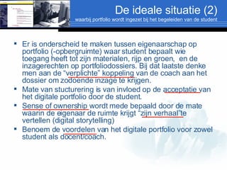 De ideale situatie (2) waarbij portfolio wordt ingezet bij het begeleiden van de student Er is onderscheid te maken tussen eigenaarschap op portfolio (-opbergruimte) waar student bepaalt wie toegang heeft tot zijn materialen, rijp en groen,  en de inzagerechten op portfoliodossiers. Bij dat laatste denke men aan de “verplichte” koppeling van de coach aan het dossier om zodoende inzage te krijgen. Mate van stucturering is van invloed op de acceptatie van het digitale portfolio door de student. Sense of ownership wordt mede bepaald door de mate waarin de eigenaar de ruimte krijgt “zijn verhaal”te vertellen (digital storytelling) Benoem de voordelen van het digitale portfolio voor zowel student als docent/coach. 